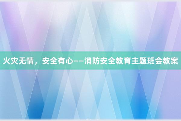 火灾无情，安全有心——消防安全教育主题班会教案